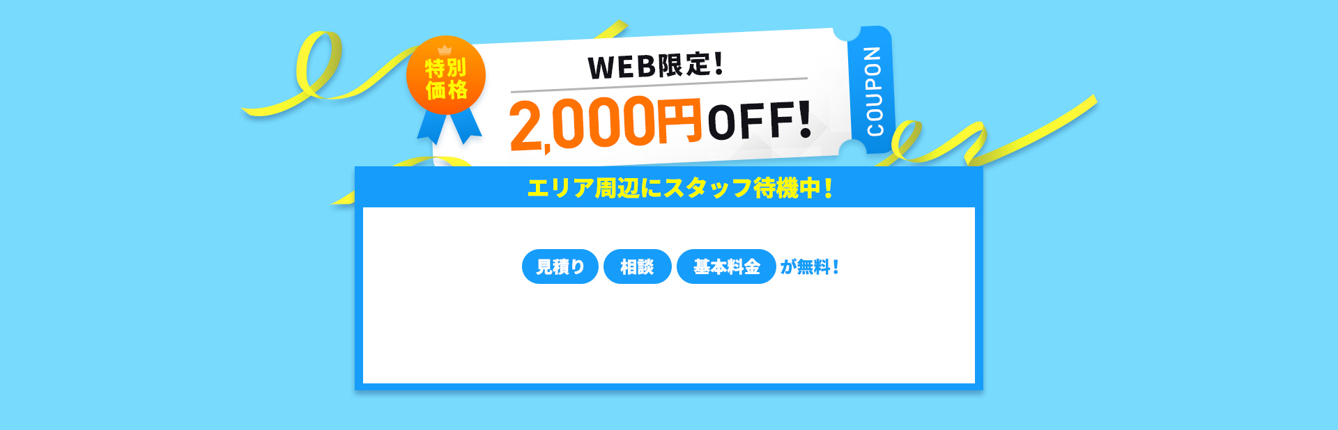 特別価格WEB限定！2,000円OFFクーポン　エリア周辺にスタッフ待機中！　見積もり・相談無料！