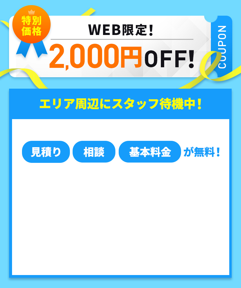 特別価格WEB限定！2,000円OFFクーポン　エリア周辺にスタッフ待機中！　見積もり・相談無料！