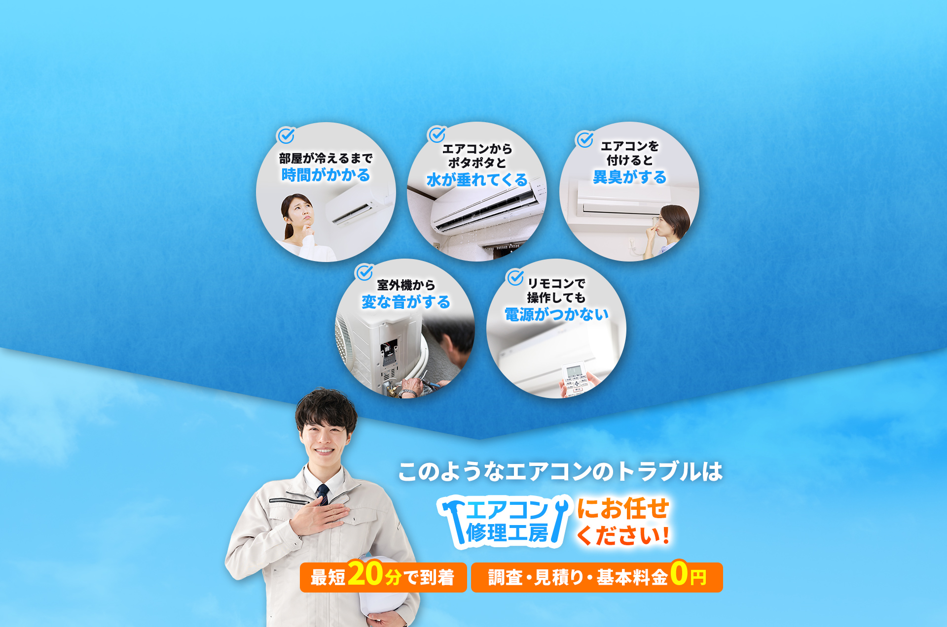 こんなトラブル、お悩みはありませんか？　部屋が冷えるまで時間がかかる　エアコンからポタポタと水が垂れてくる　エアコンをつけると異臭がする　室外機から変な音がする　リモコンで操作しても電源がつかない　このようなエアコンのトラブルはエアコン修理工房にお任せください！最短20分で到着。調査・見積り・基本料金0円