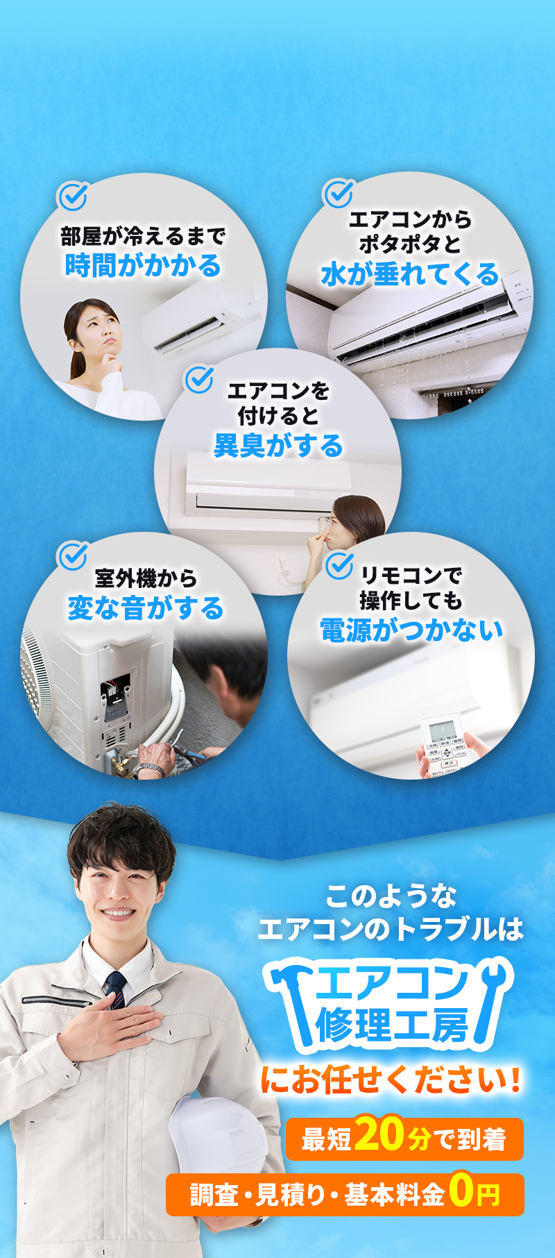 こんなトラブル、お悩みはありませんか？　部屋が冷えるまで時間がかかる　エアコンからポタポタと水が垂れてくる　エアコンをつけると異臭がする　室外機から変な音がする　リモコンで操作しても電源がつかない　このようなエアコンのトラブルはエアコン修理工房にお任せください！最短20分で到着。調査・見積り・基本料金0円