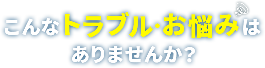 こんなトラブル、お悩みはありませんか？