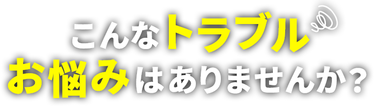 こんなトラブル、お悩みはありませんか？